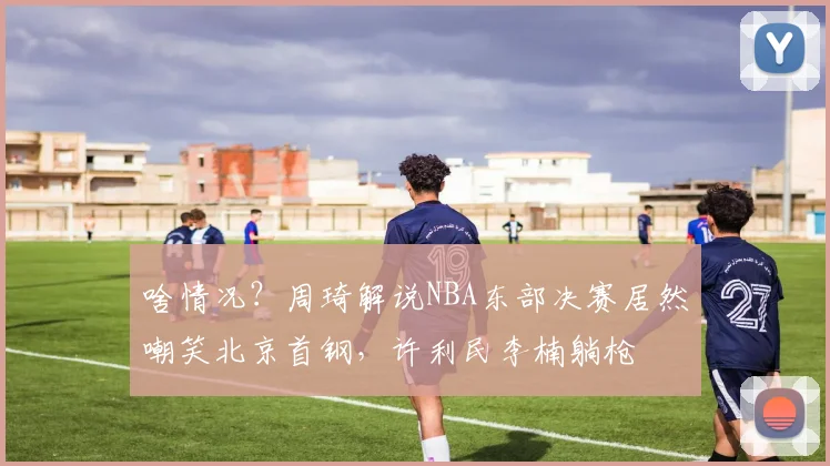 啥情况？周琦解说NBA东部决赛居然嘲笑北京首钢，许利民李楠躺枪
