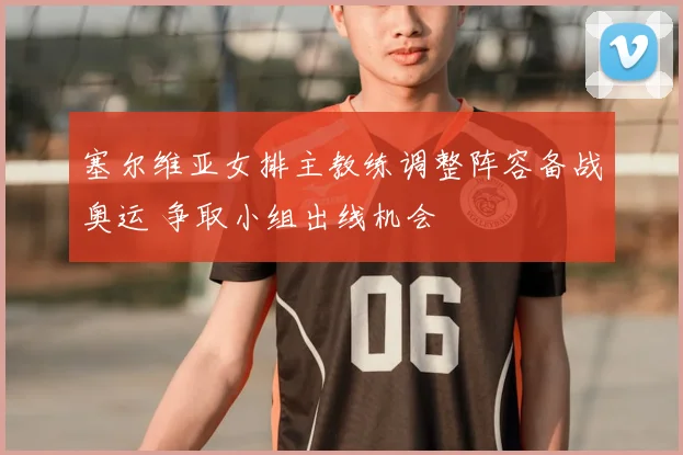 塞尔维亚女排主教练调整阵容备战奥运 争取小组出线机会