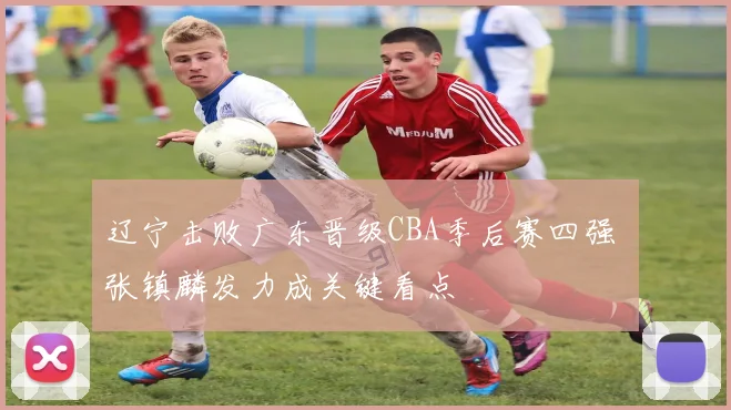 辽宁击败广东晋级CBA季后赛四强 张镇麟发力成关键看点