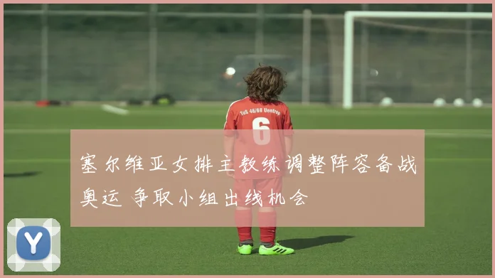 塞尔维亚女排主教练调整阵容备战奥运 争取小组出线机会