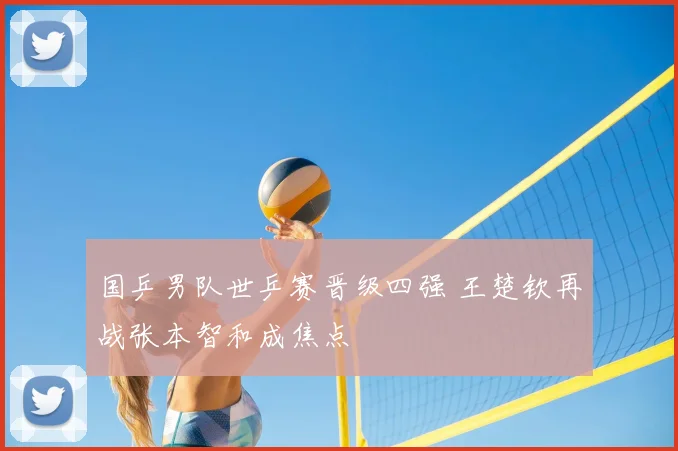 国乒男队世乒赛晋级四强 王楚钦再战张本智和成焦点