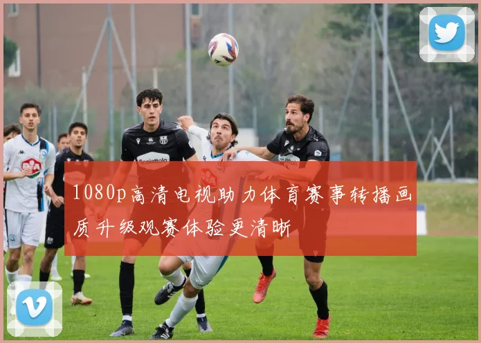 1080p高清电视助力体育赛事转播画质升级观赛体验更清晰