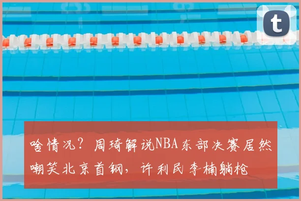 啥情况？周琦解说NBA东部决赛居然嘲笑北京首钢，许利民李楠躺枪