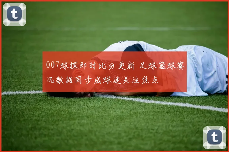 007球探即时比分更新 足球篮球赛况数据同步成球迷关注焦点