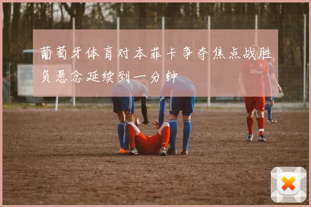 葡萄牙体育对本菲卡争夺焦点战胜负悬念延续到一分钟