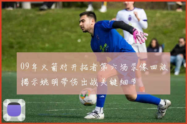 09年火箭对开拓者第六场录像回放揭示姚明带伤出战关键细节