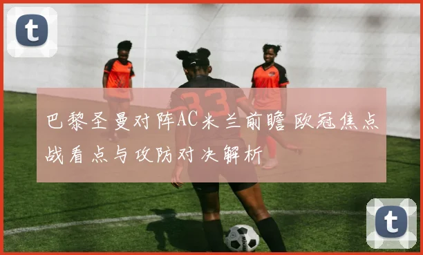 巴黎圣曼对阵AC米兰前瞻 欧冠焦点战看点与攻防对决解析