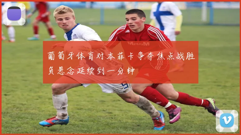 葡萄牙体育对本菲卡争夺焦点战胜负悬念延续到一分钟