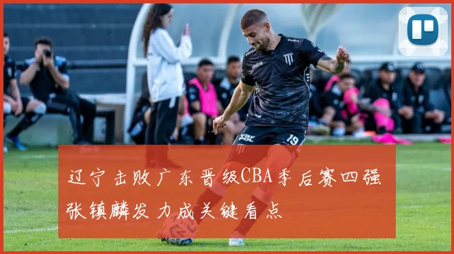 辽宁击败广东晋级CBA季后赛四强 张镇麟发力成关键看点